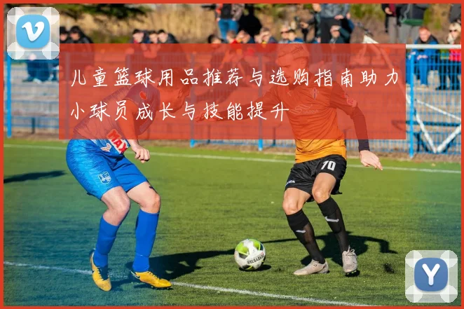 儿童篮球用品推荐与选购指南助力小球员成长与技能提升