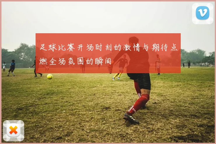 足球比赛开场时刻的激情与期待点燃全场氛围的瞬间