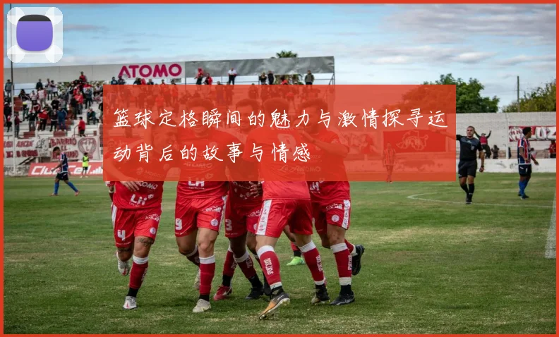 篮球定格瞬间的魅力与激情探寻运动背后的故事与情感