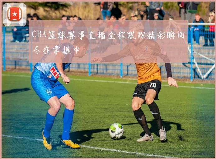 CBA篮球赛事直播全程跟踪精彩瞬间尽在掌握中