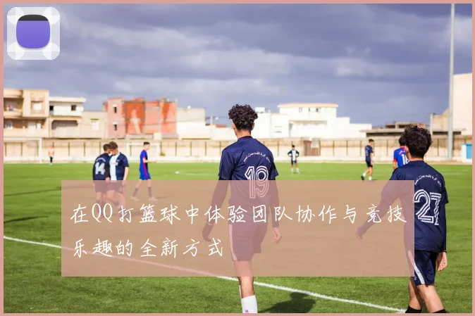 在QQ打篮球中体验团队协作与竞技乐趣的全新方式