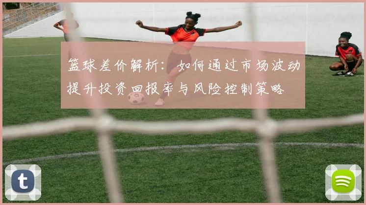 篮球差价解析：如何通过市场波动提升投资回报率与风险控制策略