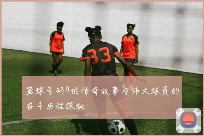 篮球号码9的传奇故事与伟大球员的奋斗历程探秘