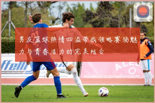 男友篮球热情四溢带我领略赛场魅力与青春活力的完美结合